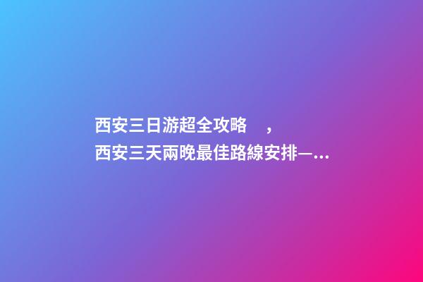 西安三日游超全攻略，西安三天兩晚最佳路線安排——本人親歷分享，看完記得收藏